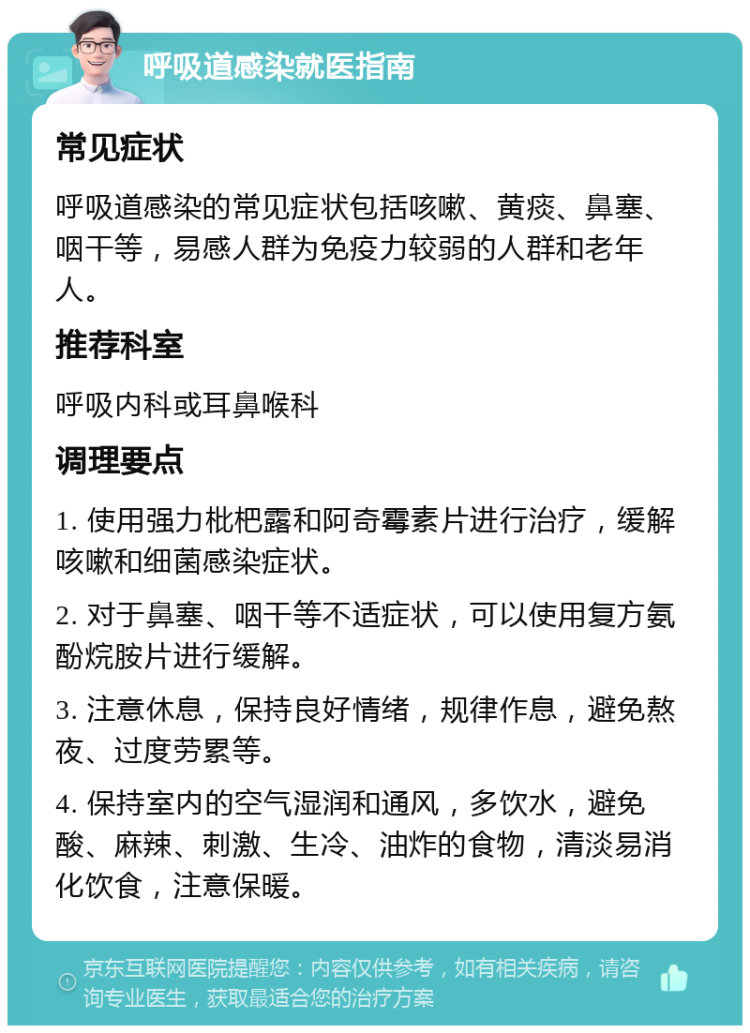 呼吸道感染就医指南 常见症状 呼吸道感染的常见症状包括咳嗽、黄痰、鼻塞、咽干等，易感人群为免疫力较弱的人群和老年人。 推荐科室 呼吸内科或耳鼻喉科 调理要点 1. 使用强力枇杷露和阿奇霉素片进行治疗，缓解咳嗽和细菌感染症状。 2. 对于鼻塞、咽干等不适症状，可以使用复方氨酚烷胺片进行缓解。 3. 注意休息，保持良好情绪，规律作息，避免熬夜、过度劳累等。 4. 保持室内的空气湿润和通风，多饮水，避免酸、麻辣、刺激、生冷、油炸的食物，清淡易消化饮食，注意保暖。