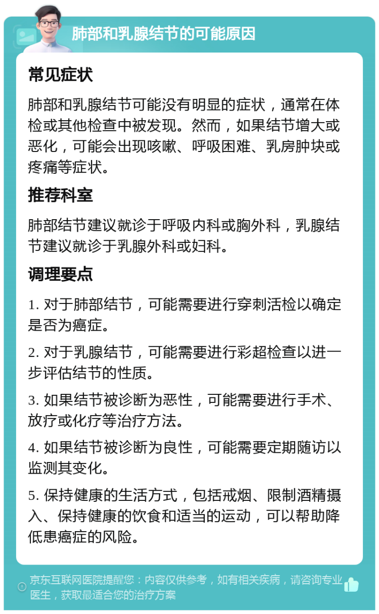 肺部和乳腺结节的可能原因 常见症状 肺部和乳腺结节可能没有明显的症状，通常在体检或其他检查中被发现。然而，如果结节增大或恶化，可能会出现咳嗽、呼吸困难、乳房肿块或疼痛等症状。 推荐科室 肺部结节建议就诊于呼吸内科或胸外科，乳腺结节建议就诊于乳腺外科或妇科。 调理要点 1. 对于肺部结节，可能需要进行穿刺活检以确定是否为癌症。 2. 对于乳腺结节，可能需要进行彩超检查以进一步评估结节的性质。 3. 如果结节被诊断为恶性，可能需要进行手术、放疗或化疗等治疗方法。 4. 如果结节被诊断为良性，可能需要定期随访以监测其变化。 5. 保持健康的生活方式，包括戒烟、限制酒精摄入、保持健康的饮食和适当的运动，可以帮助降低患癌症的风险。