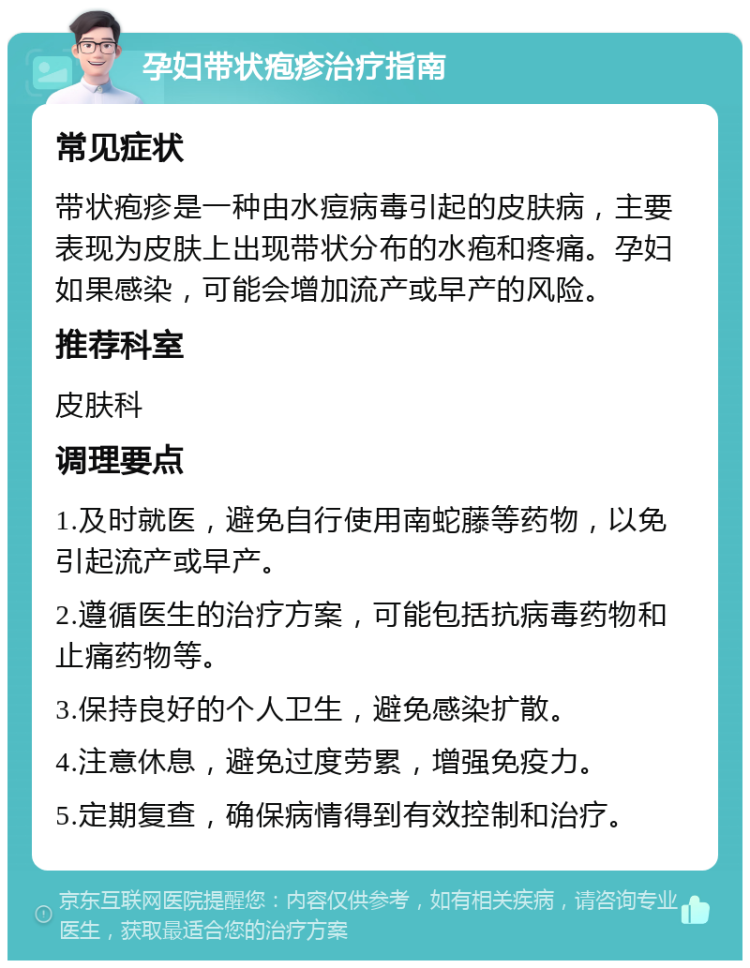 孕妇带状疱疹治疗指南 常见症状 带状疱疹是一种由水痘病毒引起的皮肤病，主要表现为皮肤上出现带状分布的水疱和疼痛。孕妇如果感染，可能会增加流产或早产的风险。 推荐科室 皮肤科 调理要点 1.及时就医，避免自行使用南蛇藤等药物，以免引起流产或早产。 2.遵循医生的治疗方案，可能包括抗病毒药物和止痛药物等。 3.保持良好的个人卫生，避免感染扩散。 4.注意休息，避免过度劳累，增强免疫力。 5.定期复查，确保病情得到有效控制和治疗。