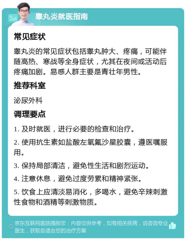 睾丸炎就医指南 常见症状 睾丸炎的常见症状包括睾丸肿大、疼痛，可能伴随高热、寒战等全身症状，尤其在夜间或活动后疼痛加剧。易感人群主要是青壮年男性。 推荐科室 泌尿外科 调理要点 1. 及时就医，进行必要的检查和治疗。 2. 使用抗生素如盐酸左氧氟沙星胶囊，遵医嘱服用。 3. 保持局部清洁，避免性生活和剧烈运动。 4. 注意休息，避免过度劳累和精神紧张。 5. 饮食上应清淡易消化，多喝水，避免辛辣刺激性食物和酒精等刺激物质。