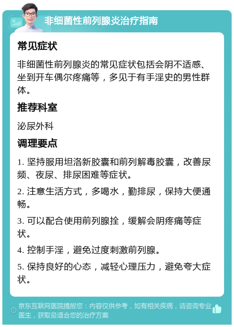 非细菌性前列腺炎治疗指南 常见症状 非细菌性前列腺炎的常见症状包括会阴不适感、坐到开车偶尔疼痛等，多见于有手淫史的男性群体。 推荐科室 泌尿外科 调理要点 1. 坚持服用坦洛新胶囊和前列解毒胶囊，改善尿频、夜尿、排尿困难等症状。 2. 注意生活方式，多喝水，勤排尿，保持大便通畅。 3. 可以配合使用前列腺拴，缓解会阴疼痛等症状。 4. 控制手淫，避免过度刺激前列腺。 5. 保持良好的心态，减轻心理压力，避免夸大症状。