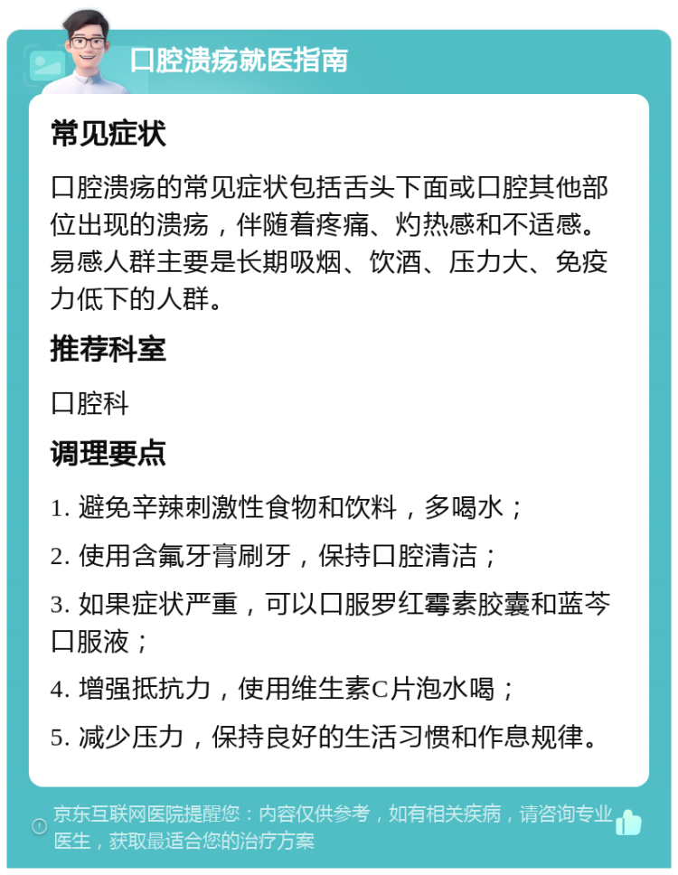 口腔溃疡就医指南 常见症状 口腔溃疡的常见症状包括舌头下面或口腔其他部位出现的溃疡，伴随着疼痛、灼热感和不适感。易感人群主要是长期吸烟、饮酒、压力大、免疫力低下的人群。 推荐科室 口腔科 调理要点 1. 避免辛辣刺激性食物和饮料，多喝水； 2. 使用含氟牙膏刷牙，保持口腔清洁； 3. 如果症状严重，可以口服罗红霉素胶囊和蓝芩口服液； 4. 增强抵抗力，使用维生素C片泡水喝； 5. 减少压力，保持良好的生活习惯和作息规律。