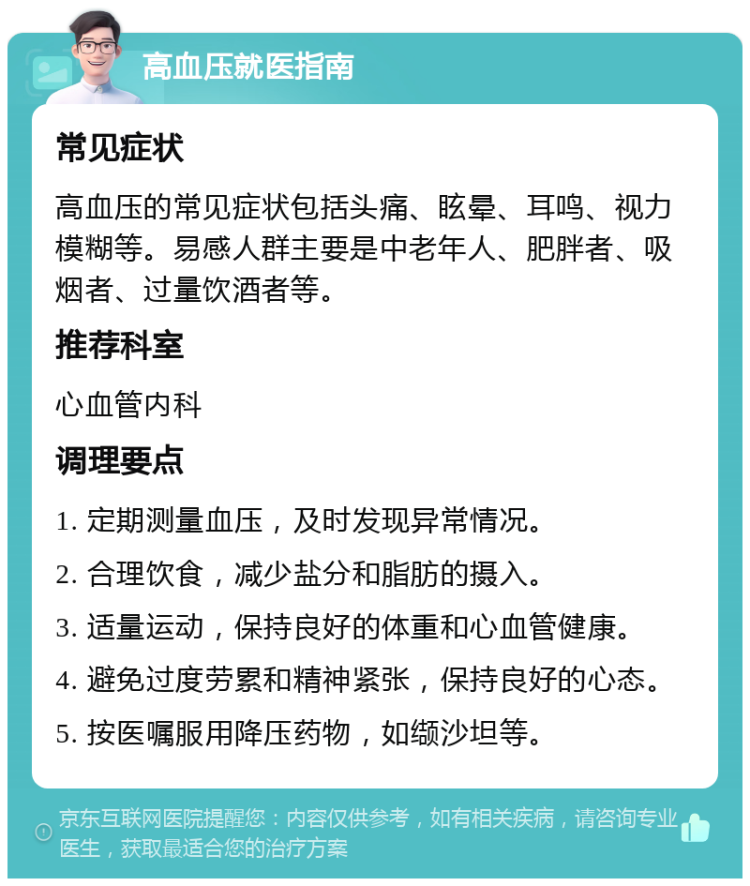 高血压就医指南 常见症状 高血压的常见症状包括头痛、眩晕、耳鸣、视力模糊等。易感人群主要是中老年人、肥胖者、吸烟者、过量饮酒者等。 推荐科室 心血管内科 调理要点 1. 定期测量血压，及时发现异常情况。 2. 合理饮食，减少盐分和脂肪的摄入。 3. 适量运动，保持良好的体重和心血管健康。 4. 避免过度劳累和精神紧张，保持良好的心态。 5. 按医嘱服用降压药物，如缬沙坦等。