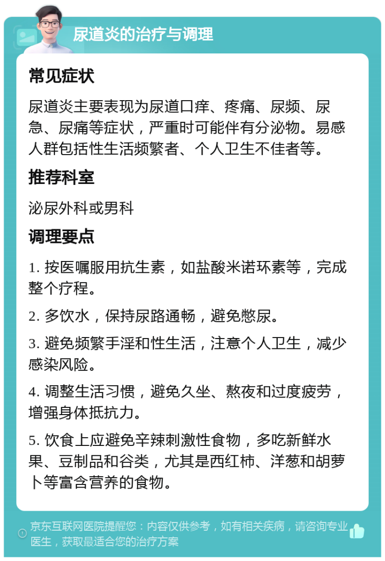 尿道炎的治疗与调理 常见症状 尿道炎主要表现为尿道口痒、疼痛、尿频、尿急、尿痛等症状，严重时可能伴有分泌物。易感人群包括性生活频繁者、个人卫生不佳者等。 推荐科室 泌尿外科或男科 调理要点 1. 按医嘱服用抗生素，如盐酸米诺环素等，完成整个疗程。 2. 多饮水，保持尿路通畅，避免憋尿。 3. 避免频繁手淫和性生活，注意个人卫生，减少感染风险。 4. 调整生活习惯，避免久坐、熬夜和过度疲劳，增强身体抵抗力。 5. 饮食上应避免辛辣刺激性食物，多吃新鲜水果、豆制品和谷类，尤其是西红柿、洋葱和胡萝卜等富含营养的食物。