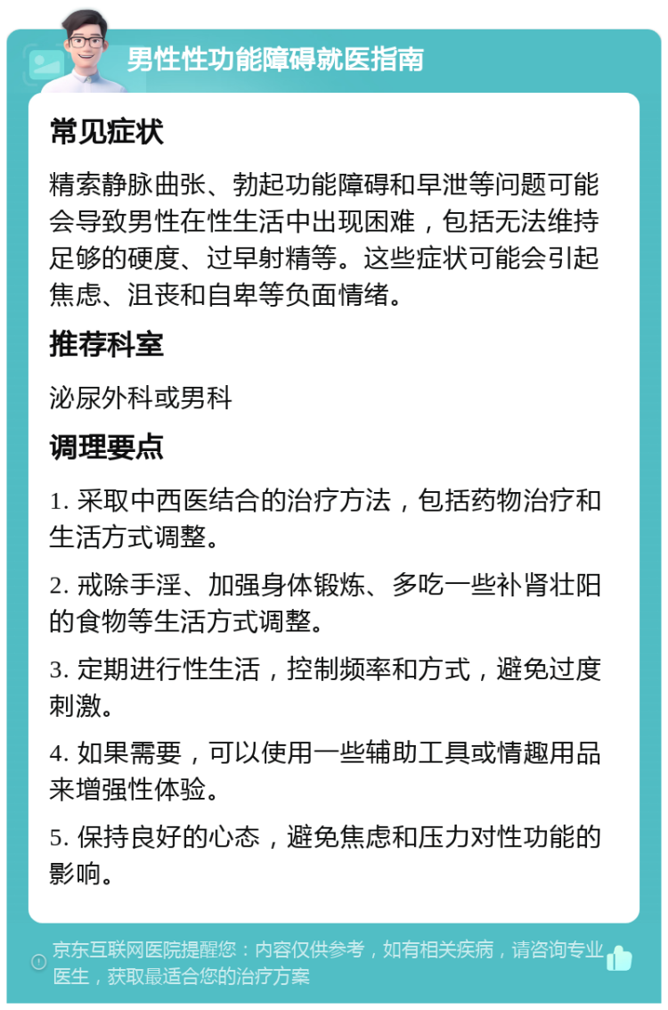 男性性功能障碍就医指南 常见症状 精索静脉曲张、勃起功能障碍和早泄等问题可能会导致男性在性生活中出现困难，包括无法维持足够的硬度、过早射精等。这些症状可能会引起焦虑、沮丧和自卑等负面情绪。 推荐科室 泌尿外科或男科 调理要点 1. 采取中西医结合的治疗方法，包括药物治疗和生活方式调整。 2. 戒除手淫、加强身体锻炼、多吃一些补肾壮阳的食物等生活方式调整。 3. 定期进行性生活，控制频率和方式，避免过度刺激。 4. 如果需要，可以使用一些辅助工具或情趣用品来增强性体验。 5. 保持良好的心态，避免焦虑和压力对性功能的影响。