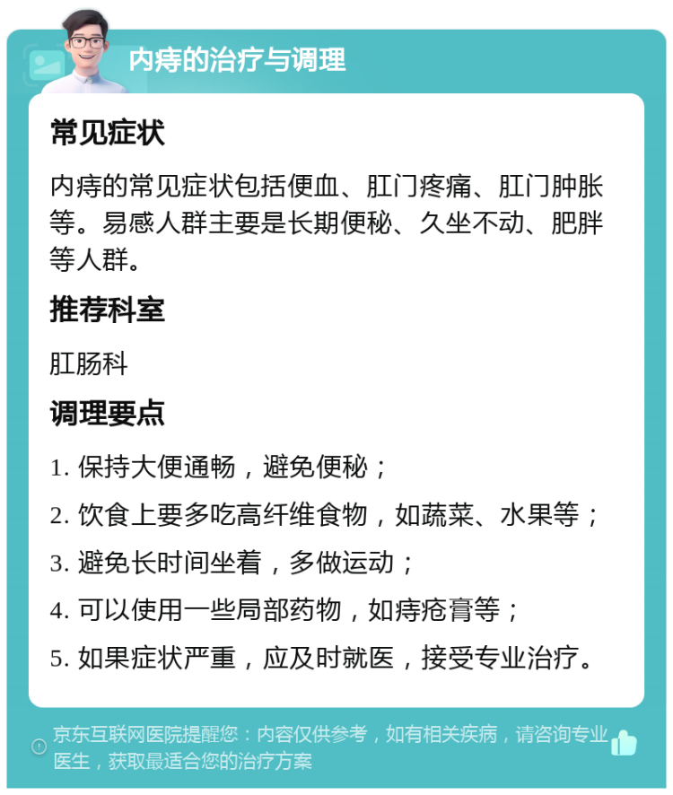 内痔的治疗与调理 常见症状 内痔的常见症状包括便血、肛门疼痛、肛门肿胀等。易感人群主要是长期便秘、久坐不动、肥胖等人群。 推荐科室 肛肠科 调理要点 1. 保持大便通畅，避免便秘； 2. 饮食上要多吃高纤维食物，如蔬菜、水果等； 3. 避免长时间坐着，多做运动； 4. 可以使用一些局部药物，如痔疮膏等； 5. 如果症状严重，应及时就医，接受专业治疗。