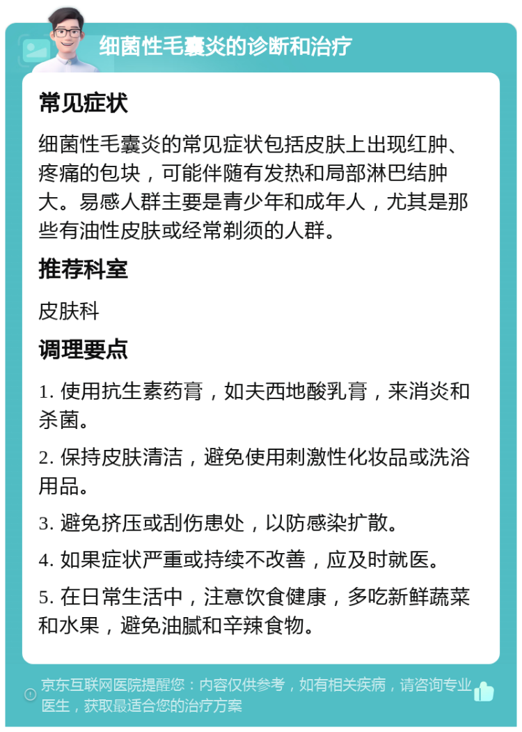 细菌性毛囊炎的诊断和治疗 常见症状 细菌性毛囊炎的常见症状包括皮肤上出现红肿、疼痛的包块，可能伴随有发热和局部淋巴结肿大。易感人群主要是青少年和成年人，尤其是那些有油性皮肤或经常剃须的人群。 推荐科室 皮肤科 调理要点 1. 使用抗生素药膏，如夫西地酸乳膏，来消炎和杀菌。 2. 保持皮肤清洁，避免使用刺激性化妆品或洗浴用品。 3. 避免挤压或刮伤患处，以防感染扩散。 4. 如果症状严重或持续不改善，应及时就医。 5. 在日常生活中，注意饮食健康，多吃新鲜蔬菜和水果，避免油腻和辛辣食物。