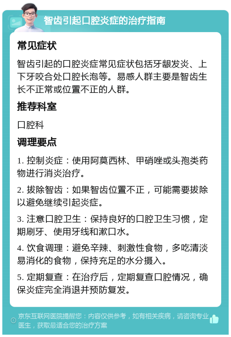 智齿引起口腔炎症的治疗指南 常见症状 智齿引起的口腔炎症常见症状包括牙龈发炎、上下牙咬合处口腔长泡等。易感人群主要是智齿生长不正常或位置不正的人群。 推荐科室 口腔科 调理要点 1. 控制炎症：使用阿莫西林、甲硝唑或头孢类药物进行消炎治疗。 2. 拔除智齿：如果智齿位置不正，可能需要拔除以避免继续引起炎症。 3. 注意口腔卫生：保持良好的口腔卫生习惯，定期刷牙、使用牙线和漱口水。 4. 饮食调理：避免辛辣、刺激性食物，多吃清淡易消化的食物，保持充足的水分摄入。 5. 定期复查：在治疗后，定期复查口腔情况，确保炎症完全消退并预防复发。