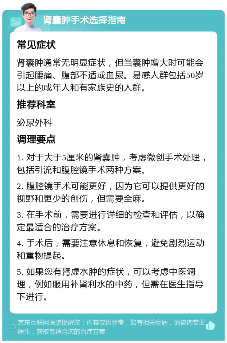 肾囊肿手术选择指南 常见症状 肾囊肿通常无明显症状，但当囊肿增大时可能会引起腰痛、腹部不适或血尿。易感人群包括50岁以上的成年人和有家族史的人群。 推荐科室 泌尿外科 调理要点 1. 对于大于5厘米的肾囊肿，考虑微创手术处理，包括引流和腹腔镜手术两种方案。 2. 腹腔镜手术可能更好，因为它可以提供更好的视野和更少的创伤，但需要全麻。 3. 在手术前，需要进行详细的检查和评估，以确定最适合的治疗方案。 4. 手术后，需要注意休息和恢复，避免剧烈运动和重物提起。 5. 如果您有肾虚水肿的症状，可以考虑中医调理，例如服用补肾利水的中药，但需在医生指导下进行。