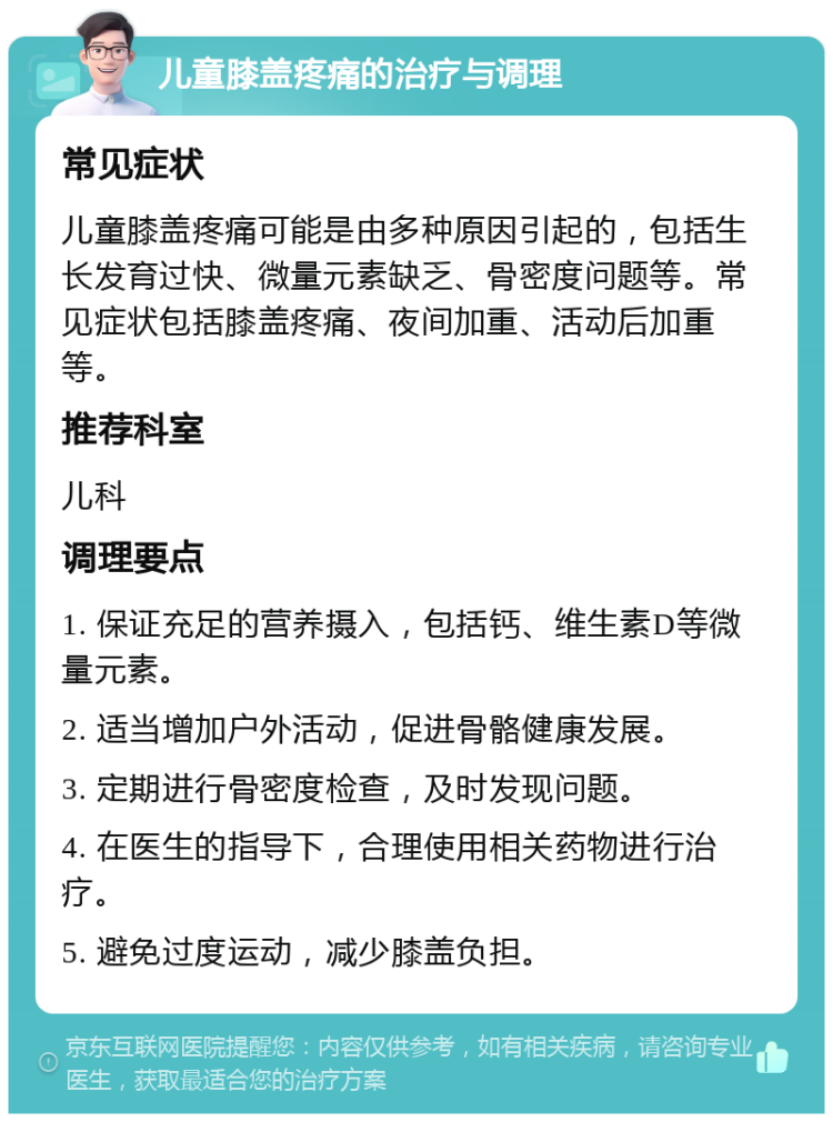 儿童膝盖疼痛的治疗与调理 常见症状 儿童膝盖疼痛可能是由多种原因引起的，包括生长发育过快、微量元素缺乏、骨密度问题等。常见症状包括膝盖疼痛、夜间加重、活动后加重等。 推荐科室 儿科 调理要点 1. 保证充足的营养摄入，包括钙、维生素D等微量元素。 2. 适当增加户外活动，促进骨骼健康发展。 3. 定期进行骨密度检查，及时发现问题。 4. 在医生的指导下，合理使用相关药物进行治疗。 5. 避免过度运动，减少膝盖负担。