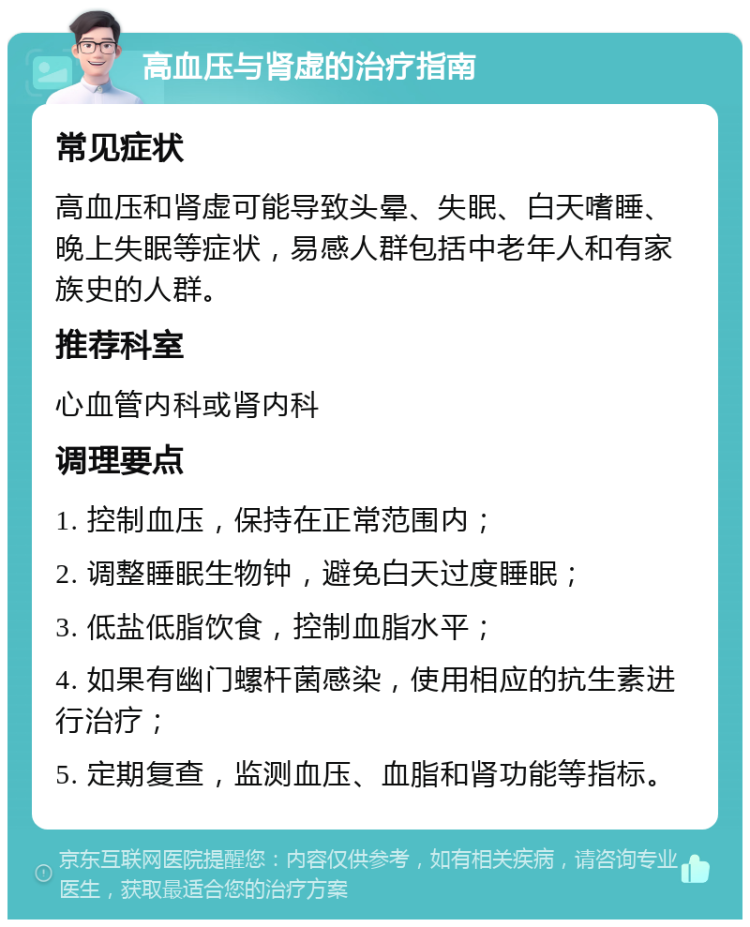 高血压与肾虚的治疗指南 常见症状 高血压和肾虚可能导致头晕、失眠、白天嗜睡、晚上失眠等症状，易感人群包括中老年人和有家族史的人群。 推荐科室 心血管内科或肾内科 调理要点 1. 控制血压，保持在正常范围内； 2. 调整睡眠生物钟，避免白天过度睡眠； 3. 低盐低脂饮食，控制血脂水平； 4. 如果有幽门螺杆菌感染，使用相应的抗生素进行治疗； 5. 定期复查，监测血压、血脂和肾功能等指标。