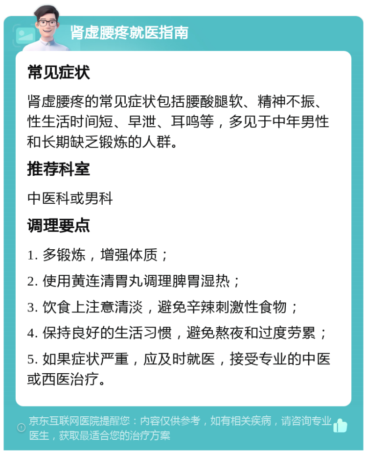 肾虚腰疼就医指南 常见症状 肾虚腰疼的常见症状包括腰酸腿软、精神不振、性生活时间短、早泄、耳鸣等，多见于中年男性和长期缺乏锻炼的人群。 推荐科室 中医科或男科 调理要点 1. 多锻炼，增强体质； 2. 使用黄连清胃丸调理脾胃湿热； 3. 饮食上注意清淡，避免辛辣刺激性食物； 4. 保持良好的生活习惯，避免熬夜和过度劳累； 5. 如果症状严重，应及时就医，接受专业的中医或西医治疗。