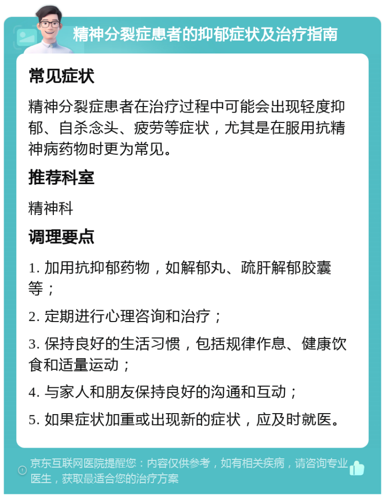 精神分裂症患者的抑郁症状及治疗指南 常见症状 精神分裂症患者在治疗过程中可能会出现轻度抑郁、自杀念头、疲劳等症状，尤其是在服用抗精神病药物时更为常见。 推荐科室 精神科 调理要点 1. 加用抗抑郁药物，如解郁丸、疏肝解郁胶囊等； 2. 定期进行心理咨询和治疗； 3. 保持良好的生活习惯，包括规律作息、健康饮食和适量运动； 4. 与家人和朋友保持良好的沟通和互动； 5. 如果症状加重或出现新的症状，应及时就医。