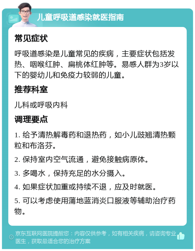 儿童呼吸道感染就医指南 常见症状 呼吸道感染是儿童常见的疾病，主要症状包括发热、咽喉红肿、扁桃体红肿等。易感人群为3岁以下的婴幼儿和免疫力较弱的儿童。 推荐科室 儿科或呼吸内科 调理要点 1. 给予清热解毒药和退热药，如小儿豉翘清热颗粒和布洛芬。 2. 保持室内空气流通，避免接触病原体。 3. 多喝水，保持充足的水分摄入。 4. 如果症状加重或持续不退，应及时就医。 5. 可以考虑使用蒲地蓝消炎口服液等辅助治疗药物。