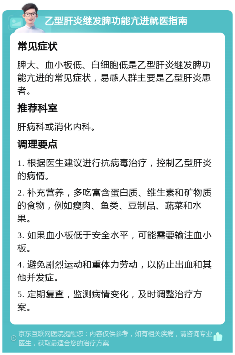 乙型肝炎继发脾功能亢进就医指南 常见症状 脾大、血小板低、白细胞低是乙型肝炎继发脾功能亢进的常见症状，易感人群主要是乙型肝炎患者。 推荐科室 肝病科或消化内科。 调理要点 1. 根据医生建议进行抗病毒治疗，控制乙型肝炎的病情。 2. 补充营养，多吃富含蛋白质、维生素和矿物质的食物，例如瘦肉、鱼类、豆制品、蔬菜和水果。 3. 如果血小板低于安全水平，可能需要输注血小板。 4. 避免剧烈运动和重体力劳动，以防止出血和其他并发症。 5. 定期复查，监测病情变化，及时调整治疗方案。