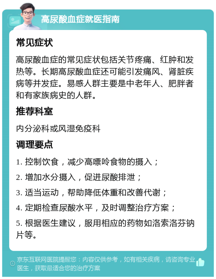 高尿酸血症就医指南 常见症状 高尿酸血症的常见症状包括关节疼痛、红肿和发热等。长期高尿酸血症还可能引发痛风、肾脏疾病等并发症。易感人群主要是中老年人、肥胖者和有家族病史的人群。 推荐科室 内分泌科或风湿免疫科 调理要点 1. 控制饮食，减少高嘌呤食物的摄入； 2. 增加水分摄入，促进尿酸排泄； 3. 适当运动，帮助降低体重和改善代谢； 4. 定期检查尿酸水平，及时调整治疗方案； 5. 根据医生建议，服用相应的药物如洛索洛芬钠片等。