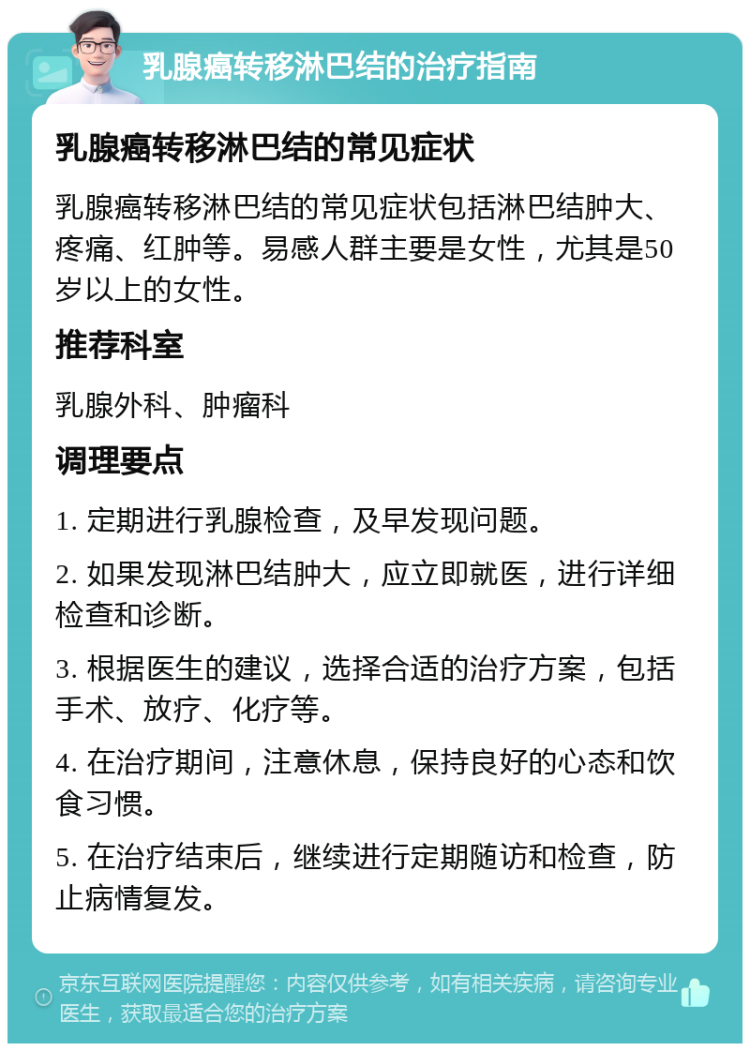 乳腺癌转移淋巴结的治疗指南 乳腺癌转移淋巴结的常见症状 乳腺癌转移淋巴结的常见症状包括淋巴结肿大、疼痛、红肿等。易感人群主要是女性，尤其是50岁以上的女性。 推荐科室 乳腺外科、肿瘤科 调理要点 1. 定期进行乳腺检查，及早发现问题。 2. 如果发现淋巴结肿大，应立即就医，进行详细检查和诊断。 3. 根据医生的建议，选择合适的治疗方案，包括手术、放疗、化疗等。 4. 在治疗期间，注意休息，保持良好的心态和饮食习惯。 5. 在治疗结束后，继续进行定期随访和检查，防止病情复发。