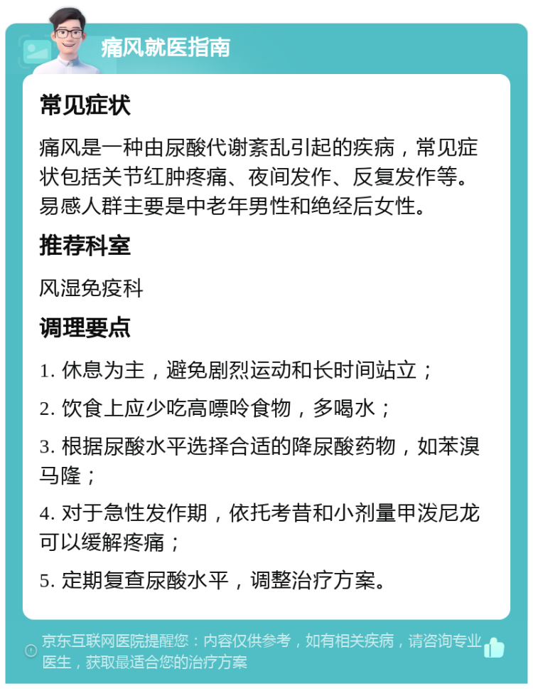 痛风就医指南 常见症状 痛风是一种由尿酸代谢紊乱引起的疾病，常见症状包括关节红肿疼痛、夜间发作、反复发作等。易感人群主要是中老年男性和绝经后女性。 推荐科室 风湿免疫科 调理要点 1. 休息为主，避免剧烈运动和长时间站立； 2. 饮食上应少吃高嘌呤食物，多喝水； 3. 根据尿酸水平选择合适的降尿酸药物，如苯溴马隆； 4. 对于急性发作期，依托考昔和小剂量甲泼尼龙可以缓解疼痛； 5. 定期复查尿酸水平，调整治疗方案。