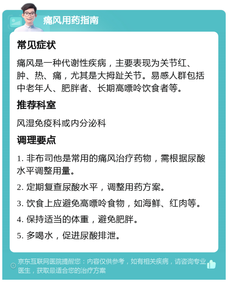 痛风用药指南 常见症状 痛风是一种代谢性疾病，主要表现为关节红、肿、热、痛，尤其是大拇趾关节。易感人群包括中老年人、肥胖者、长期高嘌呤饮食者等。 推荐科室 风湿免疫科或内分泌科 调理要点 1. 非布司他是常用的痛风治疗药物，需根据尿酸水平调整用量。 2. 定期复查尿酸水平，调整用药方案。 3. 饮食上应避免高嘌呤食物，如海鲜、红肉等。 4. 保持适当的体重，避免肥胖。 5. 多喝水，促进尿酸排泄。