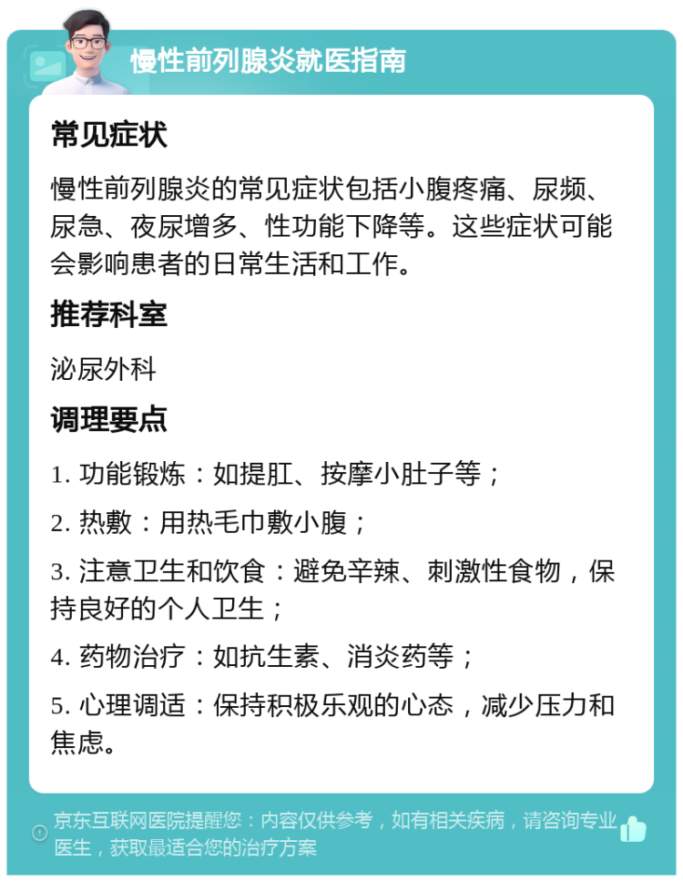 慢性前列腺炎就医指南 常见症状 慢性前列腺炎的常见症状包括小腹疼痛、尿频、尿急、夜尿增多、性功能下降等。这些症状可能会影响患者的日常生活和工作。 推荐科室 泌尿外科 调理要点 1. 功能锻炼：如提肛、按摩小肚子等； 2. 热敷：用热毛巾敷小腹； 3. 注意卫生和饮食：避免辛辣、刺激性食物，保持良好的个人卫生； 4. 药物治疗：如抗生素、消炎药等； 5. 心理调适：保持积极乐观的心态，减少压力和焦虑。