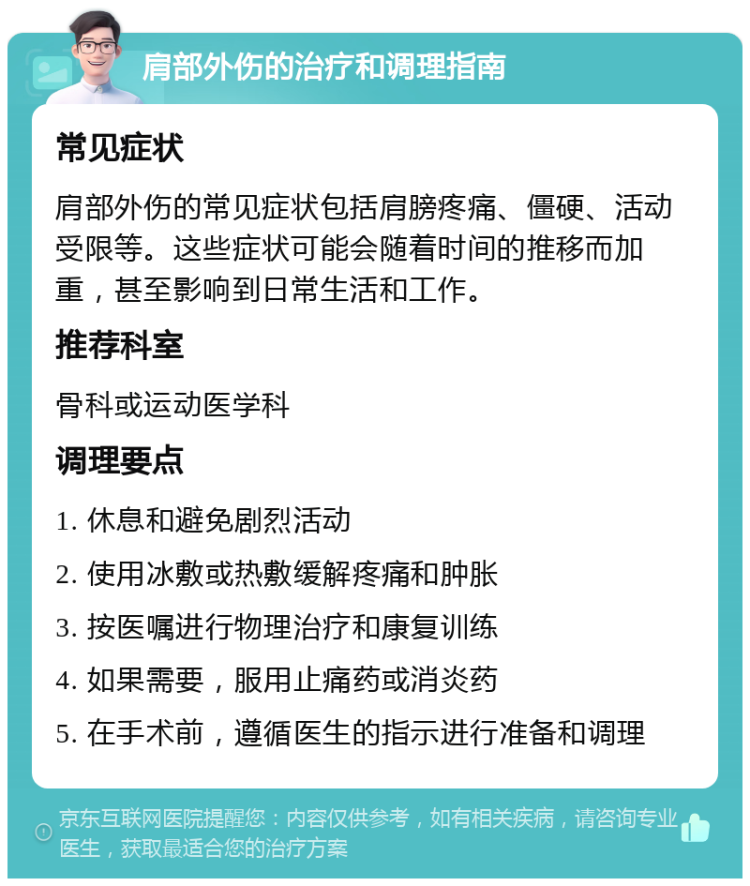 肩部外伤的治疗和调理指南 常见症状 肩部外伤的常见症状包括肩膀疼痛、僵硬、活动受限等。这些症状可能会随着时间的推移而加重，甚至影响到日常生活和工作。 推荐科室 骨科或运动医学科 调理要点 1. 休息和避免剧烈活动 2. 使用冰敷或热敷缓解疼痛和肿胀 3. 按医嘱进行物理治疗和康复训练 4. 如果需要，服用止痛药或消炎药 5. 在手术前，遵循医生的指示进行准备和调理