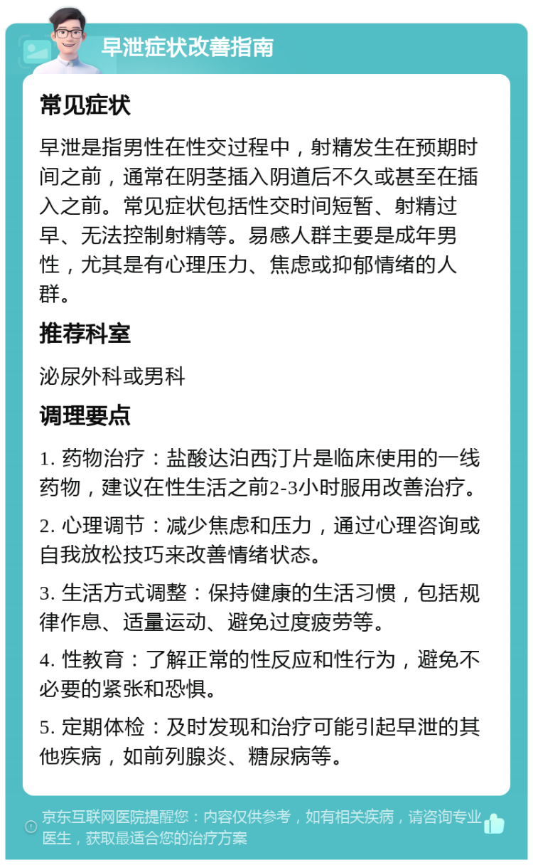 早泄症状改善指南 常见症状 早泄是指男性在性交过程中，射精发生在预期时间之前，通常在阴茎插入阴道后不久或甚至在插入之前。常见症状包括性交时间短暂、射精过早、无法控制射精等。易感人群主要是成年男性，尤其是有心理压力、焦虑或抑郁情绪的人群。 推荐科室 泌尿外科或男科 调理要点 1. 药物治疗：盐酸达泊西汀片是临床使用的一线药物，建议在性生活之前2-3小时服用改善治疗。 2. 心理调节：减少焦虑和压力，通过心理咨询或自我放松技巧来改善情绪状态。 3. 生活方式调整：保持健康的生活习惯，包括规律作息、适量运动、避免过度疲劳等。 4. 性教育：了解正常的性反应和性行为，避免不必要的紧张和恐惧。 5. 定期体检：及时发现和治疗可能引起早泄的其他疾病，如前列腺炎、糖尿病等。