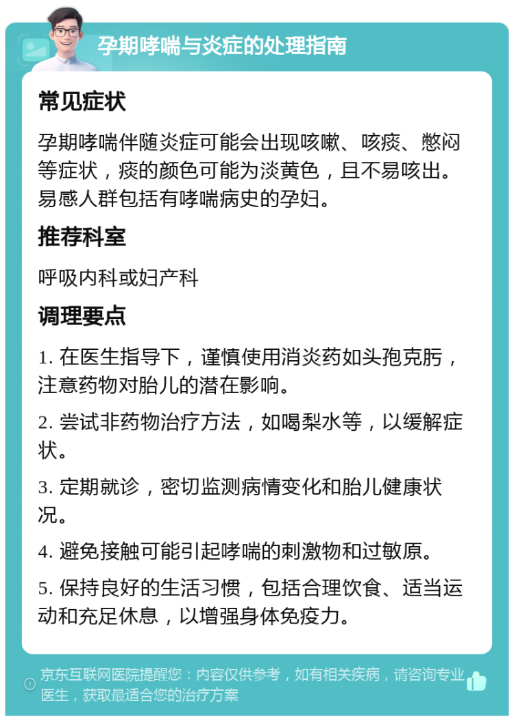 孕期哮喘与炎症的处理指南 常见症状 孕期哮喘伴随炎症可能会出现咳嗽、咳痰、憋闷等症状，痰的颜色可能为淡黄色，且不易咳出。易感人群包括有哮喘病史的孕妇。 推荐科室 呼吸内科或妇产科 调理要点 1. 在医生指导下，谨慎使用消炎药如头孢克肟，注意药物对胎儿的潜在影响。 2. 尝试非药物治疗方法，如喝梨水等，以缓解症状。 3. 定期就诊，密切监测病情变化和胎儿健康状况。 4. 避免接触可能引起哮喘的刺激物和过敏原。 5. 保持良好的生活习惯，包括合理饮食、适当运动和充足休息，以增强身体免疫力。