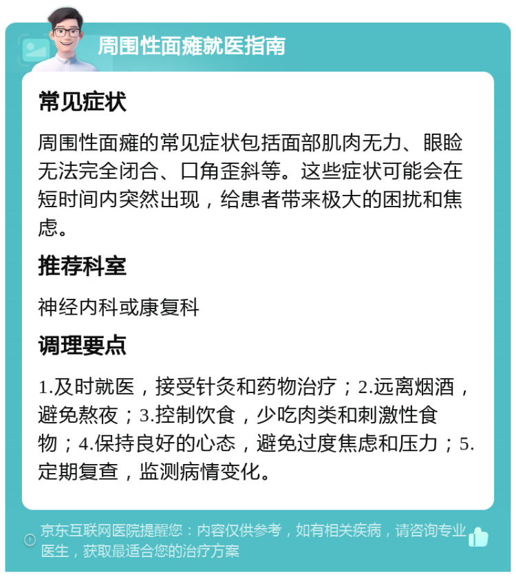 周围性面瘫就医指南 常见症状 周围性面瘫的常见症状包括面部肌肉无力、眼睑无法完全闭合、口角歪斜等。这些症状可能会在短时间内突然出现，给患者带来极大的困扰和焦虑。 推荐科室 神经内科或康复科 调理要点 1.及时就医，接受针灸和药物治疗；2.远离烟酒，避免熬夜；3.控制饮食，少吃肉类和刺激性食物；4.保持良好的心态，避免过度焦虑和压力；5.定期复查，监测病情变化。