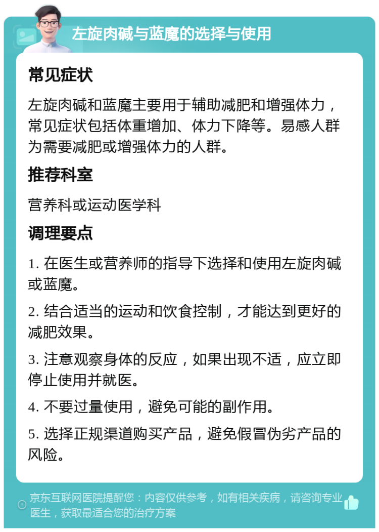 左旋肉碱与蓝魔的选择与使用 常见症状 左旋肉碱和蓝魔主要用于辅助减肥和增强体力，常见症状包括体重增加、体力下降等。易感人群为需要减肥或增强体力的人群。 推荐科室 营养科或运动医学科 调理要点 1. 在医生或营养师的指导下选择和使用左旋肉碱或蓝魔。 2. 结合适当的运动和饮食控制，才能达到更好的减肥效果。 3. 注意观察身体的反应，如果出现不适，应立即停止使用并就医。 4. 不要过量使用，避免可能的副作用。 5. 选择正规渠道购买产品，避免假冒伪劣产品的风险。