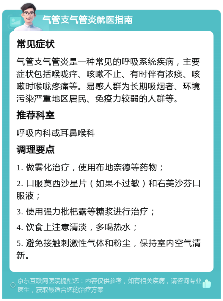 气管支气管炎就医指南 常见症状 气管支气管炎是一种常见的呼吸系统疾病，主要症状包括喉咙痒、咳嗽不止、有时伴有浓痰、咳嗽时喉咙疼痛等。易感人群为长期吸烟者、环境污染严重地区居民、免疫力较弱的人群等。 推荐科室 呼吸内科或耳鼻喉科 调理要点 1. 做雾化治疗，使用布地奈德等药物； 2. 口服莫西沙星片（如果不过敏）和右美沙芬口服液； 3. 使用强力枇杷露等糖浆进行治疗； 4. 饮食上注意清淡，多喝热水； 5. 避免接触刺激性气体和粉尘，保持室内空气清新。