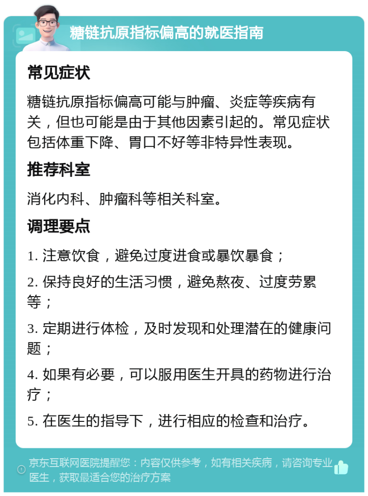 糖链抗原指标偏高的就医指南 常见症状 糖链抗原指标偏高可能与肿瘤、炎症等疾病有关，但也可能是由于其他因素引起的。常见症状包括体重下降、胃口不好等非特异性表现。 推荐科室 消化内科、肿瘤科等相关科室。 调理要点 1. 注意饮食，避免过度进食或暴饮暴食； 2. 保持良好的生活习惯，避免熬夜、过度劳累等； 3. 定期进行体检，及时发现和处理潜在的健康问题； 4. 如果有必要，可以服用医生开具的药物进行治疗； 5. 在医生的指导下，进行相应的检查和治疗。