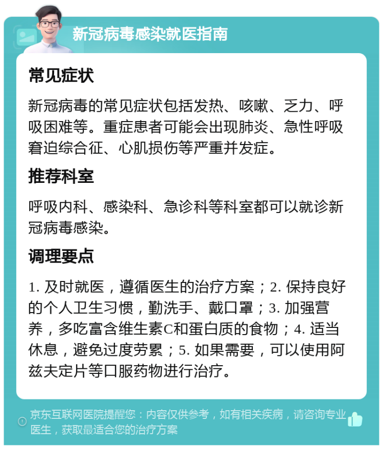 新冠病毒感染就医指南 常见症状 新冠病毒的常见症状包括发热、咳嗽、乏力、呼吸困难等。重症患者可能会出现肺炎、急性呼吸窘迫综合征、心肌损伤等严重并发症。 推荐科室 呼吸内科、感染科、急诊科等科室都可以就诊新冠病毒感染。 调理要点 1. 及时就医，遵循医生的治疗方案；2. 保持良好的个人卫生习惯，勤洗手、戴口罩；3. 加强营养，多吃富含维生素C和蛋白质的食物；4. 适当休息，避免过度劳累；5. 如果需要，可以使用阿兹夫定片等口服药物进行治疗。