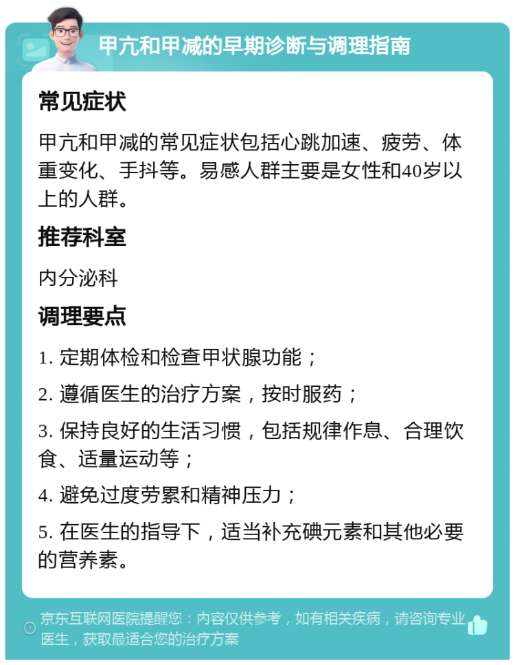 甲亢和甲减的早期诊断与调理指南 常见症状 甲亢和甲减的常见症状包括心跳加速、疲劳、体重变化、手抖等。易感人群主要是女性和40岁以上的人群。 推荐科室 内分泌科 调理要点 1. 定期体检和检查甲状腺功能； 2. 遵循医生的治疗方案，按时服药； 3. 保持良好的生活习惯，包括规律作息、合理饮食、适量运动等； 4. 避免过度劳累和精神压力； 5. 在医生的指导下，适当补充碘元素和其他必要的营养素。