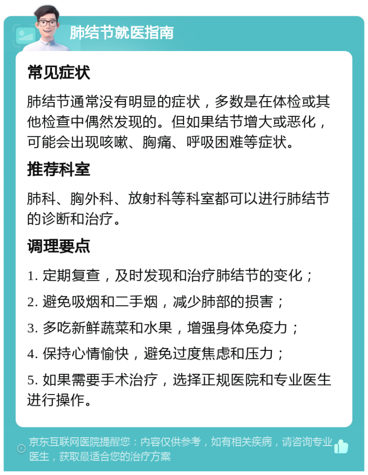 肺结节就医指南 常见症状 肺结节通常没有明显的症状，多数是在体检或其他检查中偶然发现的。但如果结节增大或恶化，可能会出现咳嗽、胸痛、呼吸困难等症状。 推荐科室 肺科、胸外科、放射科等科室都可以进行肺结节的诊断和治疗。 调理要点 1. 定期复查，及时发现和治疗肺结节的变化； 2. 避免吸烟和二手烟，减少肺部的损害； 3. 多吃新鲜蔬菜和水果，增强身体免疫力； 4. 保持心情愉快，避免过度焦虑和压力； 5. 如果需要手术治疗，选择正规医院和专业医生进行操作。