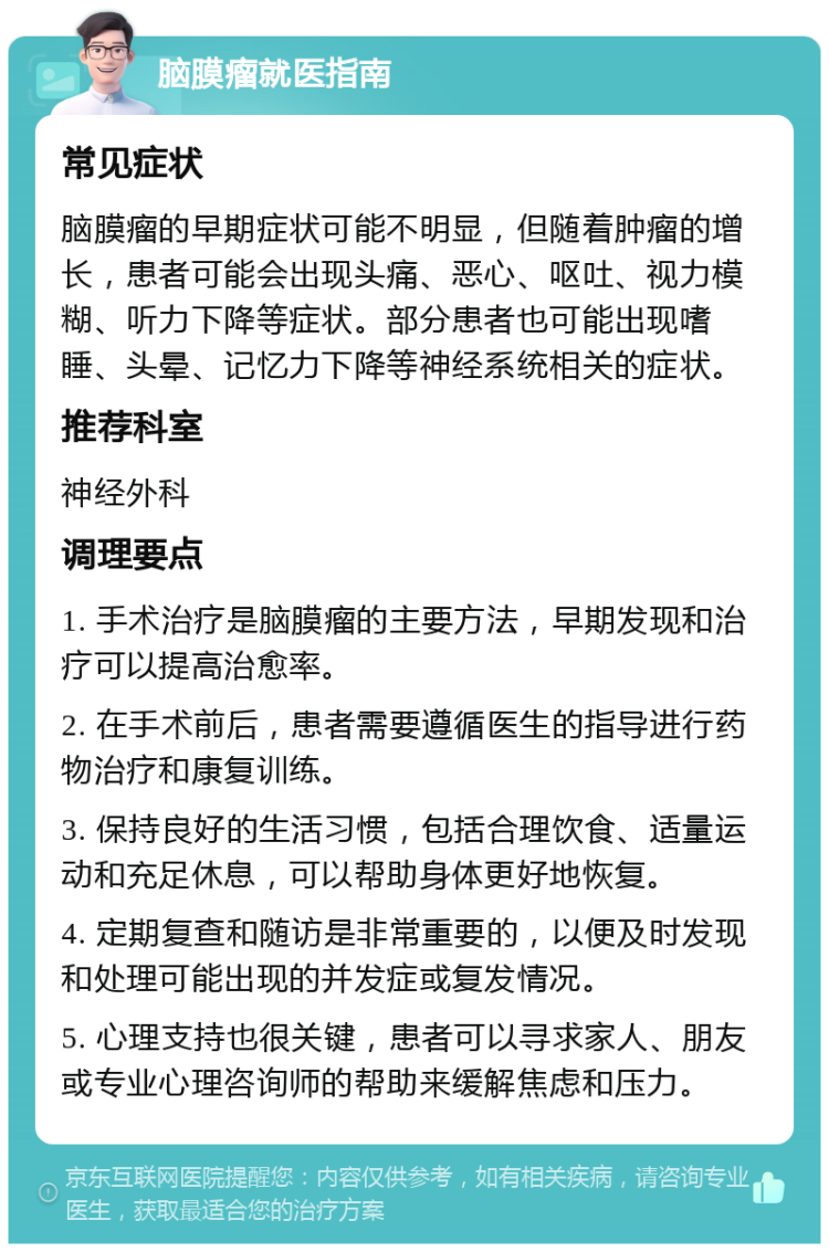 脑膜瘤就医指南 常见症状 脑膜瘤的早期症状可能不明显，但随着肿瘤的增长，患者可能会出现头痛、恶心、呕吐、视力模糊、听力下降等症状。部分患者也可能出现嗜睡、头晕、记忆力下降等神经系统相关的症状。 推荐科室 神经外科 调理要点 1. 手术治疗是脑膜瘤的主要方法，早期发现和治疗可以提高治愈率。 2. 在手术前后，患者需要遵循医生的指导进行药物治疗和康复训练。 3. 保持良好的生活习惯，包括合理饮食、适量运动和充足休息，可以帮助身体更好地恢复。 4. 定期复查和随访是非常重要的，以便及时发现和处理可能出现的并发症或复发情况。 5. 心理支持也很关键，患者可以寻求家人、朋友或专业心理咨询师的帮助来缓解焦虑和压力。