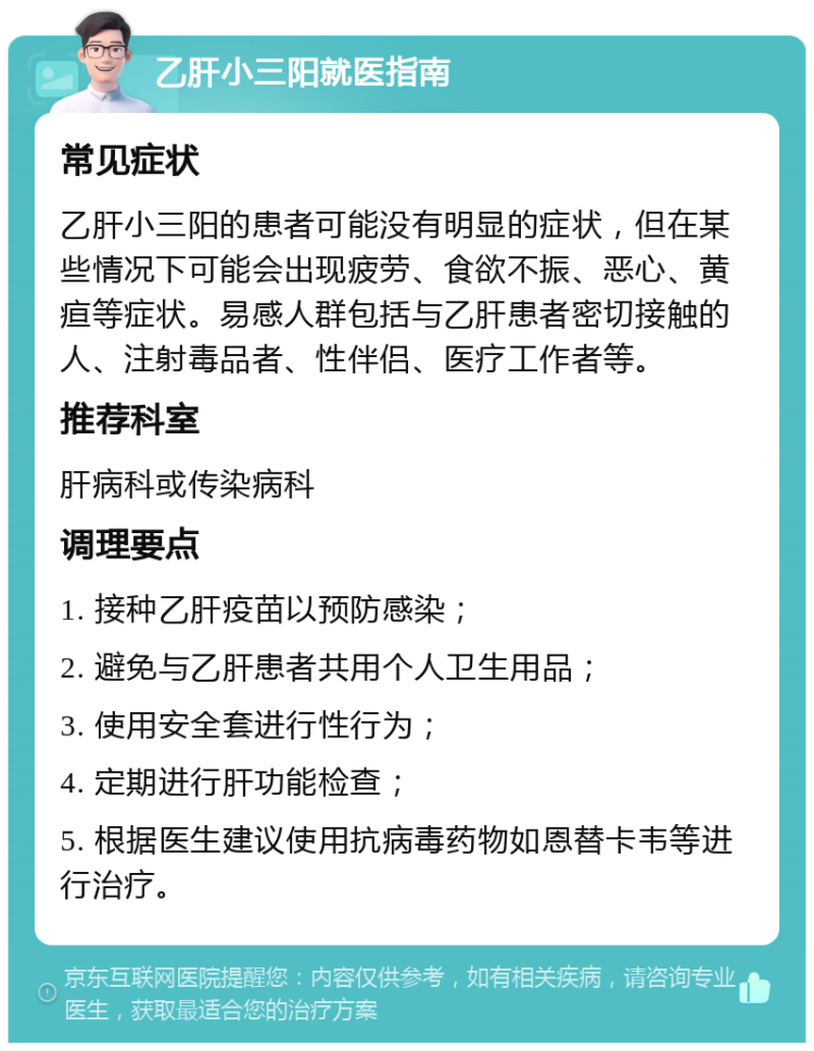 乙肝小三阳就医指南 常见症状 乙肝小三阳的患者可能没有明显的症状，但在某些情况下可能会出现疲劳、食欲不振、恶心、黄疸等症状。易感人群包括与乙肝患者密切接触的人、注射毒品者、性伴侣、医疗工作者等。 推荐科室 肝病科或传染病科 调理要点 1. 接种乙肝疫苗以预防感染； 2. 避免与乙肝患者共用个人卫生用品； 3. 使用安全套进行性行为； 4. 定期进行肝功能检查； 5. 根据医生建议使用抗病毒药物如恩替卡韦等进行治疗。