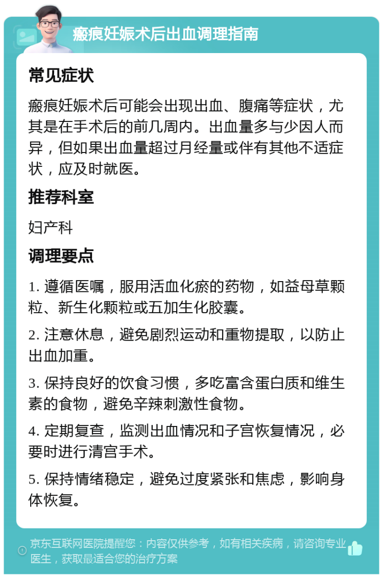 瘢痕妊娠术后出血调理指南 常见症状 瘢痕妊娠术后可能会出现出血、腹痛等症状，尤其是在手术后的前几周内。出血量多与少因人而异，但如果出血量超过月经量或伴有其他不适症状，应及时就医。 推荐科室 妇产科 调理要点 1. 遵循医嘱，服用活血化瘀的药物，如益母草颗粒、新生化颗粒或五加生化胶囊。 2. 注意休息，避免剧烈运动和重物提取，以防止出血加重。 3. 保持良好的饮食习惯，多吃富含蛋白质和维生素的食物，避免辛辣刺激性食物。 4. 定期复查，监测出血情况和子宫恢复情况，必要时进行清宫手术。 5. 保持情绪稳定，避免过度紧张和焦虑，影响身体恢复。