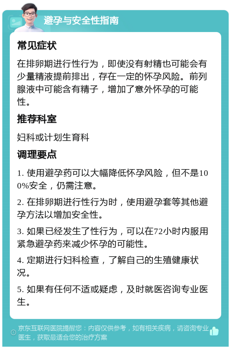 避孕与安全性指南 常见症状 在排卵期进行性行为，即使没有射精也可能会有少量精液提前排出，存在一定的怀孕风险。前列腺液中可能含有精子，增加了意外怀孕的可能性。 推荐科室 妇科或计划生育科 调理要点 1. 使用避孕药可以大幅降低怀孕风险，但不是100%安全，仍需注意。 2. 在排卵期进行性行为时，使用避孕套等其他避孕方法以增加安全性。 3. 如果已经发生了性行为，可以在72小时内服用紧急避孕药来减少怀孕的可能性。 4. 定期进行妇科检查，了解自己的生殖健康状况。 5. 如果有任何不适或疑虑，及时就医咨询专业医生。