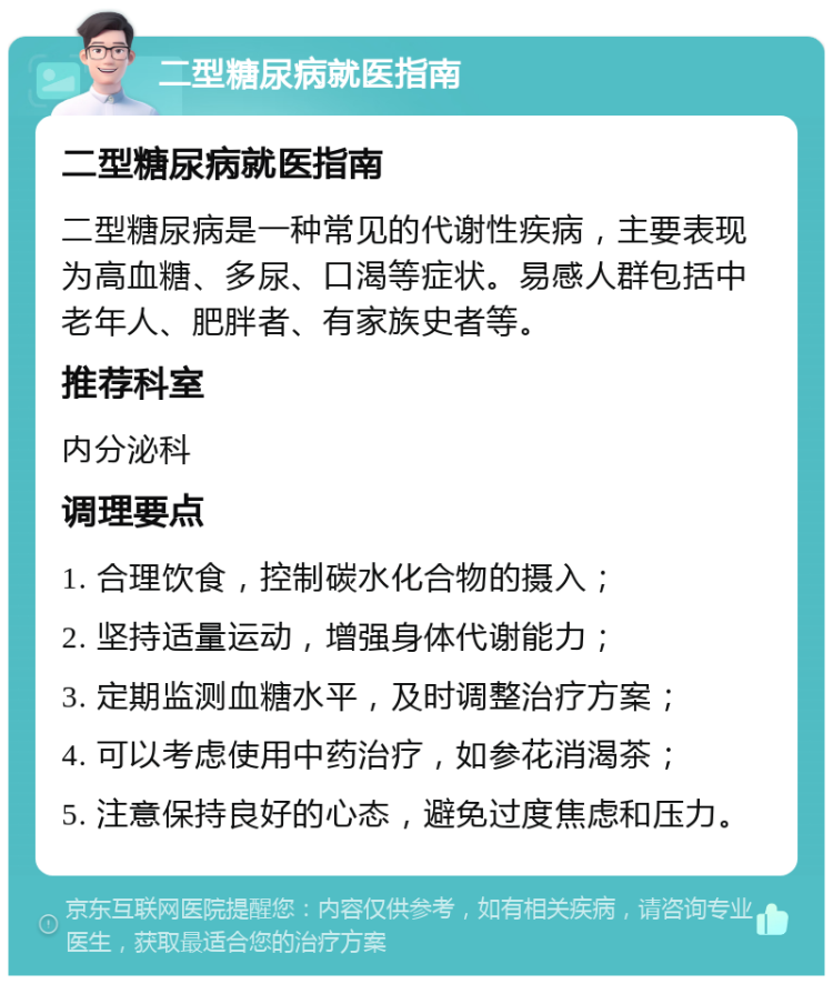 二型糖尿病就医指南 二型糖尿病就医指南 二型糖尿病是一种常见的代谢性疾病，主要表现为高血糖、多尿、口渴等症状。易感人群包括中老年人、肥胖者、有家族史者等。 推荐科室 内分泌科 调理要点 1. 合理饮食，控制碳水化合物的摄入； 2. 坚持适量运动，增强身体代谢能力； 3. 定期监测血糖水平，及时调整治疗方案； 4. 可以考虑使用中药治疗，如参花消渴茶； 5. 注意保持良好的心态，避免过度焦虑和压力。