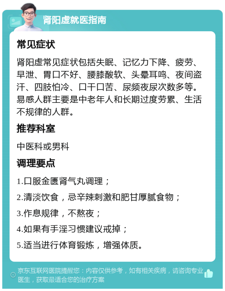 肾阳虚就医指南 常见症状 肾阳虚常见症状包括失眠、记忆力下降、疲劳、早泄、胃口不好、腰膝酸软、头晕耳鸣、夜间盗汗、四肢怕冷、口干口苦、尿频夜尿次数多等。易感人群主要是中老年人和长期过度劳累、生活不规律的人群。 推荐科室 中医科或男科 调理要点 1.口服金匮肾气丸调理； 2.清淡饮食，忌辛辣刺激和肥甘厚腻食物； 3.作息规律，不熬夜； 4.如果有手淫习惯建议戒掉； 5.适当进行体育锻炼，增强体质。