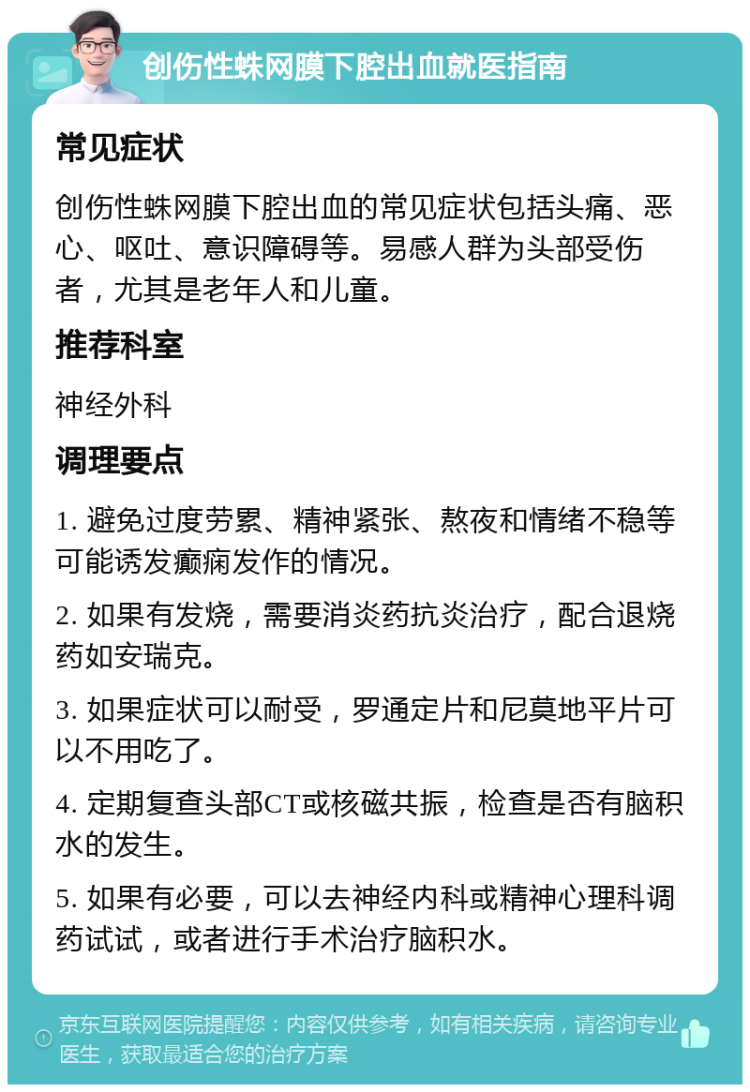 创伤性蛛网膜下腔出血就医指南 常见症状 创伤性蛛网膜下腔出血的常见症状包括头痛、恶心、呕吐、意识障碍等。易感人群为头部受伤者，尤其是老年人和儿童。 推荐科室 神经外科 调理要点 1. 避免过度劳累、精神紧张、熬夜和情绪不稳等可能诱发癫痫发作的情况。 2. 如果有发烧，需要消炎药抗炎治疗，配合退烧药如安瑞克。 3. 如果症状可以耐受，罗通定片和尼莫地平片可以不用吃了。 4. 定期复查头部CT或核磁共振，检查是否有脑积水的发生。 5. 如果有必要，可以去神经内科或精神心理科调药试试，或者进行手术治疗脑积水。