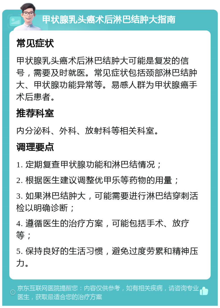 甲状腺乳头癌术后淋巴结肿大指南 常见症状 甲状腺乳头癌术后淋巴结肿大可能是复发的信号，需要及时就医。常见症状包括颈部淋巴结肿大、甲状腺功能异常等。易感人群为甲状腺癌手术后患者。 推荐科室 内分泌科、外科、放射科等相关科室。 调理要点 1. 定期复查甲状腺功能和淋巴结情况； 2. 根据医生建议调整优甲乐等药物的用量； 3. 如果淋巴结肿大，可能需要进行淋巴结穿刺活检以明确诊断； 4. 遵循医生的治疗方案，可能包括手术、放疗等； 5. 保持良好的生活习惯，避免过度劳累和精神压力。