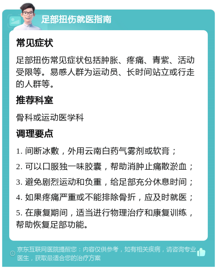 足部扭伤就医指南 常见症状 足部扭伤常见症状包括肿胀、疼痛、青紫、活动受限等。易感人群为运动员、长时间站立或行走的人群等。 推荐科室 骨科或运动医学科 调理要点 1. 间断冰敷，外用云南白药气雾剂或软膏； 2. 可以口服独一味胶囊，帮助消肿止痛散淤血； 3. 避免剧烈运动和负重，给足部充分休息时间； 4. 如果疼痛严重或不能排除骨折，应及时就医； 5. 在康复期间，适当进行物理治疗和康复训练，帮助恢复足部功能。