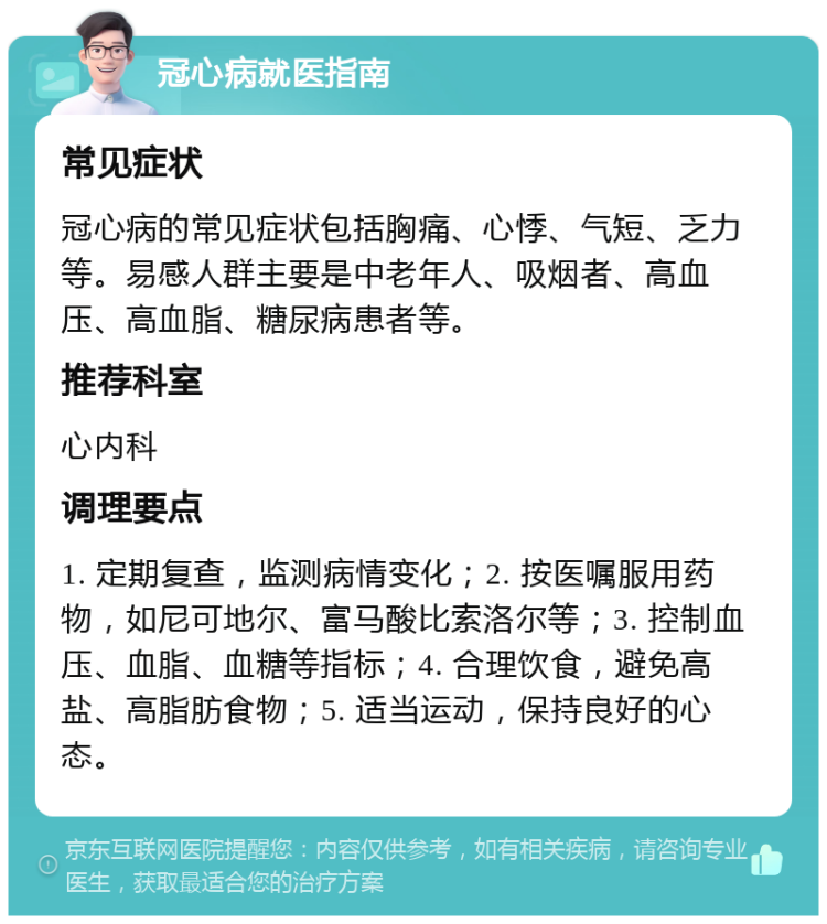 冠心病就医指南 常见症状 冠心病的常见症状包括胸痛、心悸、气短、乏力等。易感人群主要是中老年人、吸烟者、高血压、高血脂、糖尿病患者等。 推荐科室 心内科 调理要点 1. 定期复查，监测病情变化；2. 按医嘱服用药物，如尼可地尔、富马酸比索洛尔等；3. 控制血压、血脂、血糖等指标；4. 合理饮食，避免高盐、高脂肪食物；5. 适当运动，保持良好的心态。