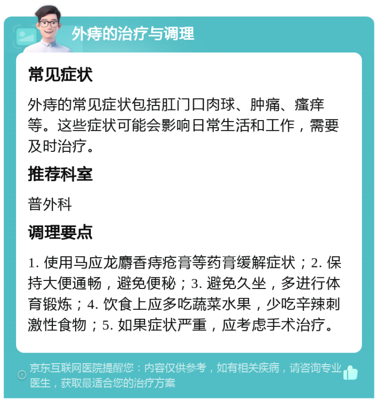 外痔的治疗与调理 常见症状 外痔的常见症状包括肛门口肉球、肿痛、瘙痒等。这些症状可能会影响日常生活和工作，需要及时治疗。 推荐科室 普外科 调理要点 1. 使用马应龙麝香痔疮膏等药膏缓解症状；2. 保持大便通畅，避免便秘；3. 避免久坐，多进行体育锻炼；4. 饮食上应多吃蔬菜水果，少吃辛辣刺激性食物；5. 如果症状严重，应考虑手术治疗。