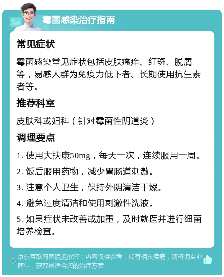 霉菌感染治疗指南 常见症状 霉菌感染常见症状包括皮肤瘙痒、红斑、脱屑等，易感人群为免疫力低下者、长期使用抗生素者等。 推荐科室 皮肤科或妇科（针对霉菌性阴道炎） 调理要点 1. 使用大扶康50mg，每天一次，连续服用一周。 2. 饭后服用药物，减少胃肠道刺激。 3. 注意个人卫生，保持外阴清洁干燥。 4. 避免过度清洁和使用刺激性洗液。 5. 如果症状未改善或加重，及时就医并进行细菌培养检查。