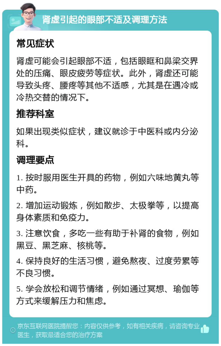 肾虚引起的眼部不适及调理方法 常见症状 肾虚可能会引起眼部不适，包括眼眶和鼻梁交界处的压痛、眼皮疲劳等症状。此外，肾虚还可能导致头疼、腰疼等其他不适感，尤其是在遇冷或冷热交替的情况下。 推荐科室 如果出现类似症状，建议就诊于中医科或内分泌科。 调理要点 1. 按时服用医生开具的药物，例如六味地黄丸等中药。 2. 增加运动锻炼，例如散步、太极拳等，以提高身体素质和免疫力。 3. 注意饮食，多吃一些有助于补肾的食物，例如黑豆、黑芝麻、核桃等。 4. 保持良好的生活习惯，避免熬夜、过度劳累等不良习惯。 5. 学会放松和调节情绪，例如通过冥想、瑜伽等方式来缓解压力和焦虑。