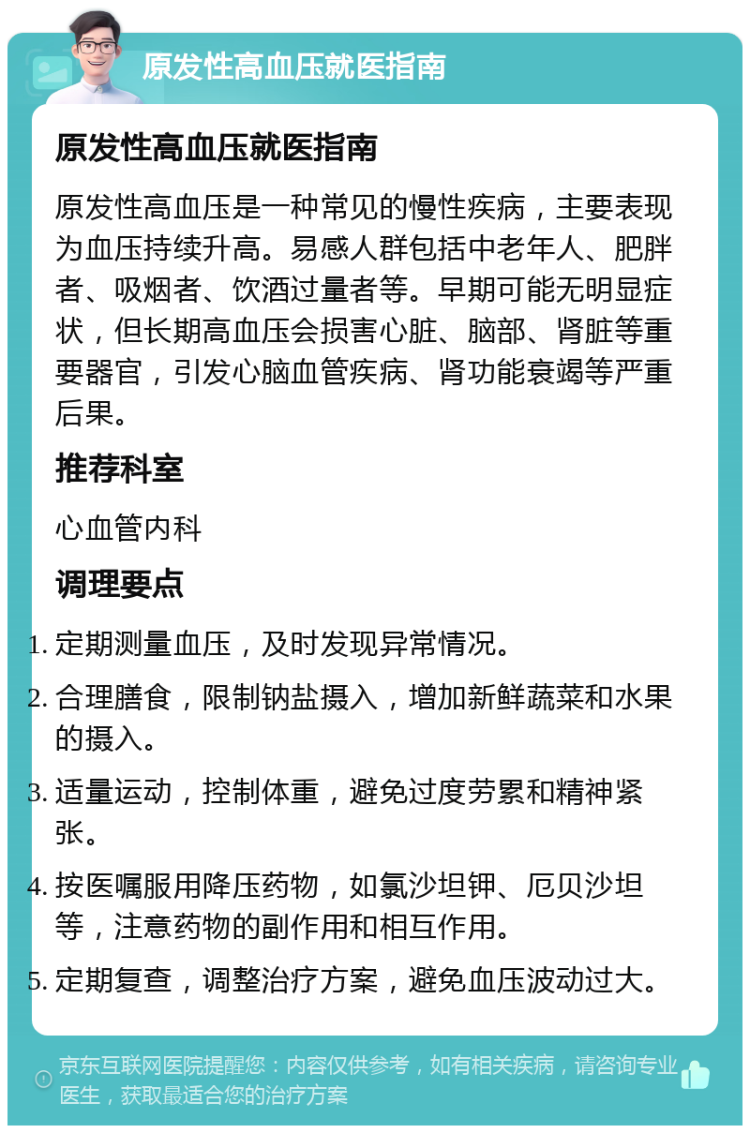 原发性高血压就医指南 原发性高血压就医指南 原发性高血压是一种常见的慢性疾病，主要表现为血压持续升高。易感人群包括中老年人、肥胖者、吸烟者、饮酒过量者等。早期可能无明显症状，但长期高血压会损害心脏、脑部、肾脏等重要器官，引发心脑血管疾病、肾功能衰竭等严重后果。 推荐科室 心血管内科 调理要点 定期测量血压，及时发现异常情况。 合理膳食，限制钠盐摄入，增加新鲜蔬菜和水果的摄入。 适量运动，控制体重，避免过度劳累和精神紧张。 按医嘱服用降压药物，如氯沙坦钾、厄贝沙坦等，注意药物的副作用和相互作用。 定期复查，调整治疗方案，避免血压波动过大。