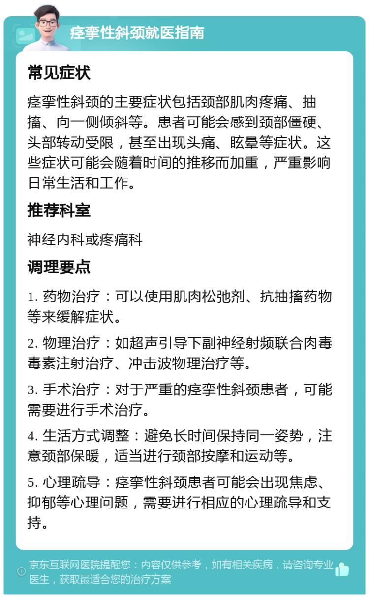 痉挛性斜颈就医指南 常见症状 痉挛性斜颈的主要症状包括颈部肌肉疼痛、抽搐、向一侧倾斜等。患者可能会感到颈部僵硬、头部转动受限，甚至出现头痛、眩晕等症状。这些症状可能会随着时间的推移而加重，严重影响日常生活和工作。 推荐科室 神经内科或疼痛科 调理要点 1. 药物治疗：可以使用肌肉松弛剂、抗抽搐药物等来缓解症状。 2. 物理治疗：如超声引导下副神经射频联合肉毒毒素注射治疗、冲击波物理治疗等。 3. 手术治疗：对于严重的痉挛性斜颈患者，可能需要进行手术治疗。 4. 生活方式调整：避免长时间保持同一姿势，注意颈部保暖，适当进行颈部按摩和运动等。 5. 心理疏导：痉挛性斜颈患者可能会出现焦虑、抑郁等心理问题，需要进行相应的心理疏导和支持。