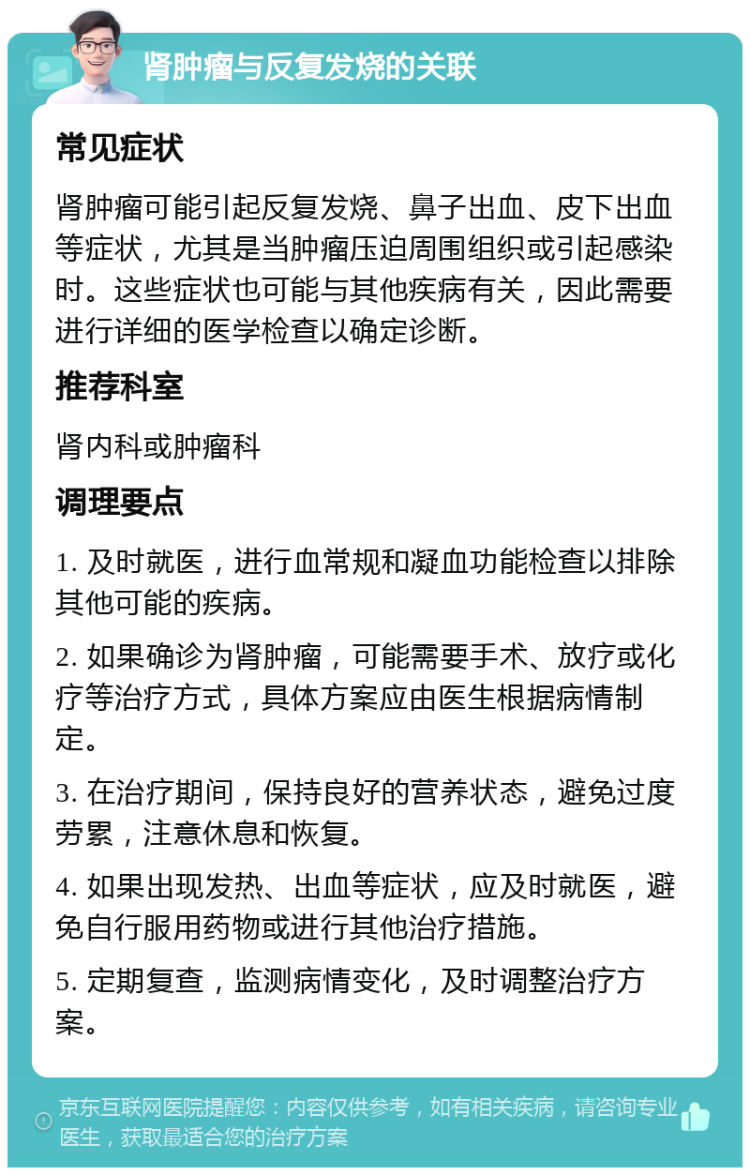 肾肿瘤与反复发烧的关联 常见症状 肾肿瘤可能引起反复发烧、鼻子出血、皮下出血等症状，尤其是当肿瘤压迫周围组织或引起感染时。这些症状也可能与其他疾病有关，因此需要进行详细的医学检查以确定诊断。 推荐科室 肾内科或肿瘤科 调理要点 1. 及时就医，进行血常规和凝血功能检查以排除其他可能的疾病。 2. 如果确诊为肾肿瘤，可能需要手术、放疗或化疗等治疗方式，具体方案应由医生根据病情制定。 3. 在治疗期间，保持良好的营养状态，避免过度劳累，注意休息和恢复。 4. 如果出现发热、出血等症状，应及时就医，避免自行服用药物或进行其他治疗措施。 5. 定期复查，监测病情变化，及时调整治疗方案。